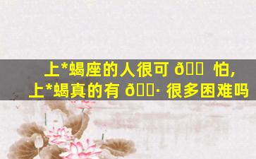 上*
蝎座的人很可 🐠 怕,上*
蝎真的有 🕷 很多困难吗